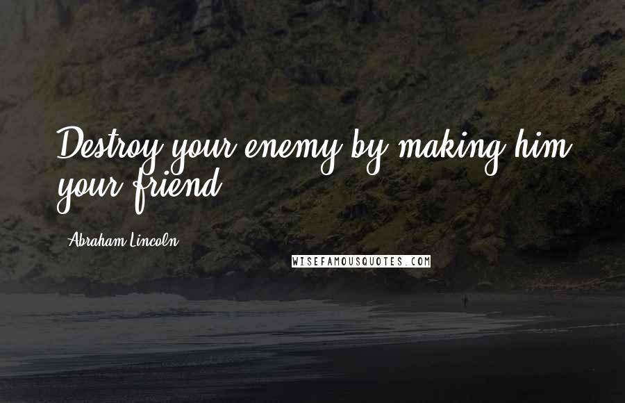 Abraham Lincoln Quotes: Destroy your enemy by making him your friend.