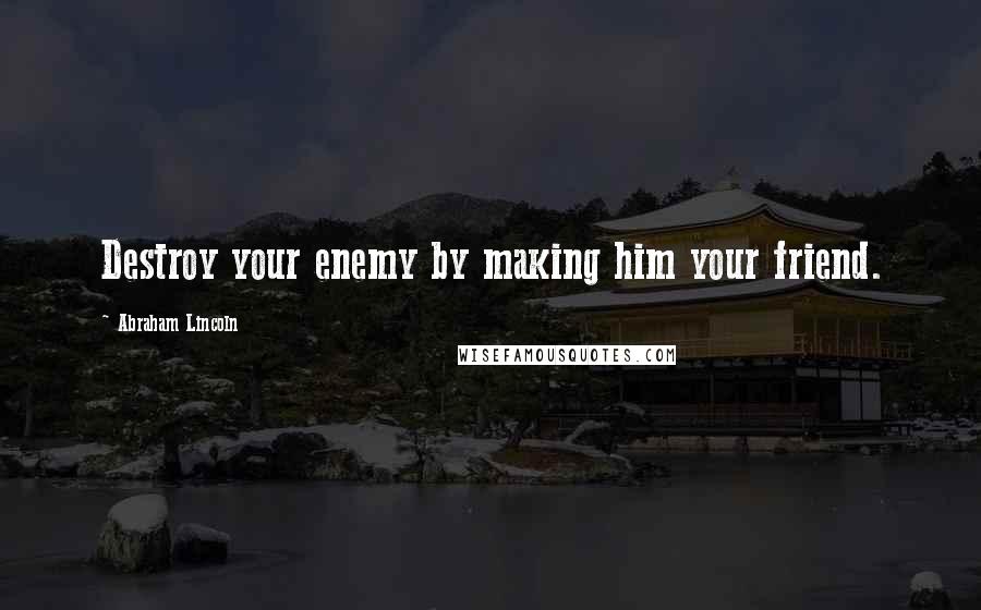 Abraham Lincoln Quotes: Destroy your enemy by making him your friend.