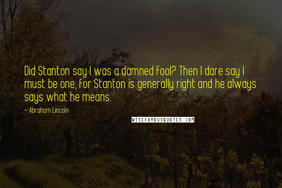 Abraham Lincoln Quotes: Did Stanton say I was a damned fool? Then I dare say I must be one, for Stanton is generally right and he always says what he means.