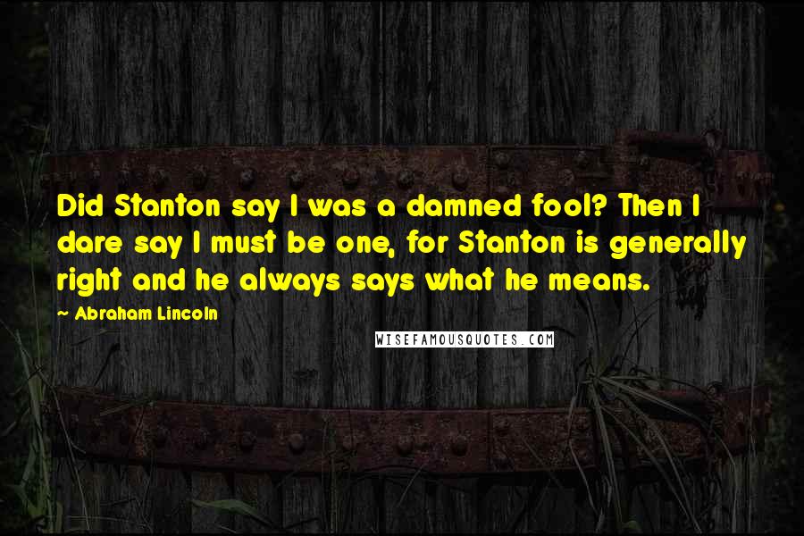 Abraham Lincoln Quotes: Did Stanton say I was a damned fool? Then I dare say I must be one, for Stanton is generally right and he always says what he means.