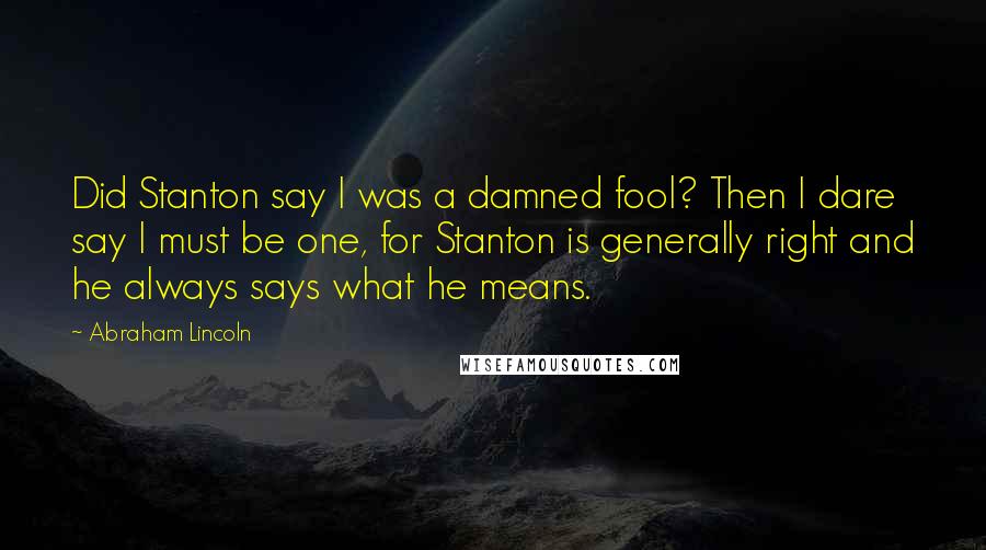 Abraham Lincoln Quotes: Did Stanton say I was a damned fool? Then I dare say I must be one, for Stanton is generally right and he always says what he means.