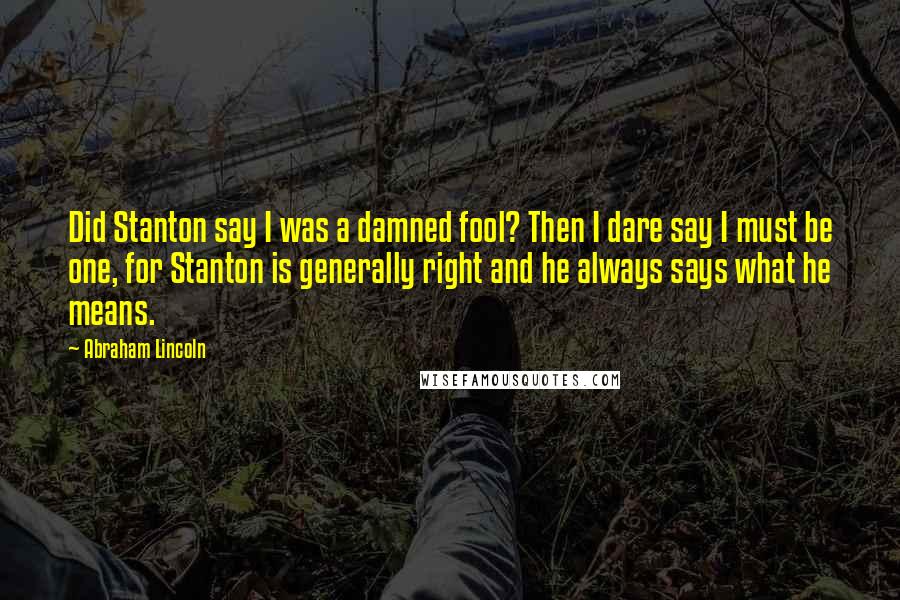 Abraham Lincoln Quotes: Did Stanton say I was a damned fool? Then I dare say I must be one, for Stanton is generally right and he always says what he means.