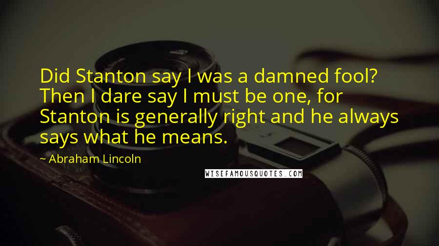 Abraham Lincoln Quotes: Did Stanton say I was a damned fool? Then I dare say I must be one, for Stanton is generally right and he always says what he means.