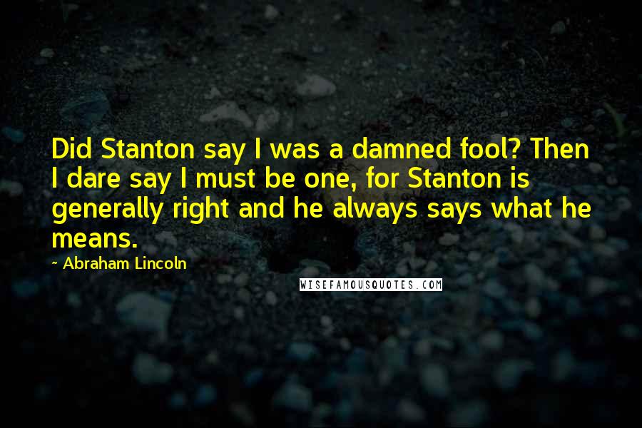 Abraham Lincoln Quotes: Did Stanton say I was a damned fool? Then I dare say I must be one, for Stanton is generally right and he always says what he means.