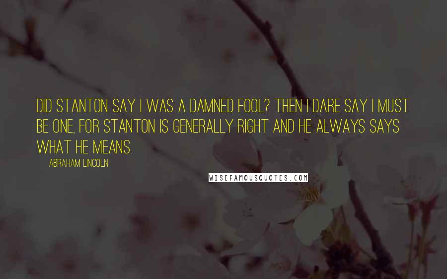 Abraham Lincoln Quotes: Did Stanton say I was a damned fool? Then I dare say I must be one, for Stanton is generally right and he always says what he means.