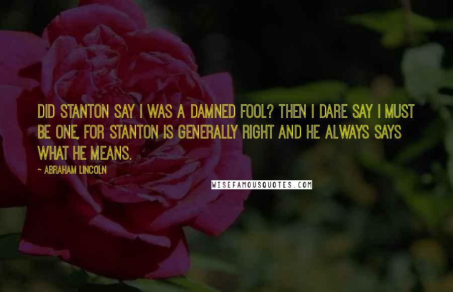 Abraham Lincoln Quotes: Did Stanton say I was a damned fool? Then I dare say I must be one, for Stanton is generally right and he always says what he means.