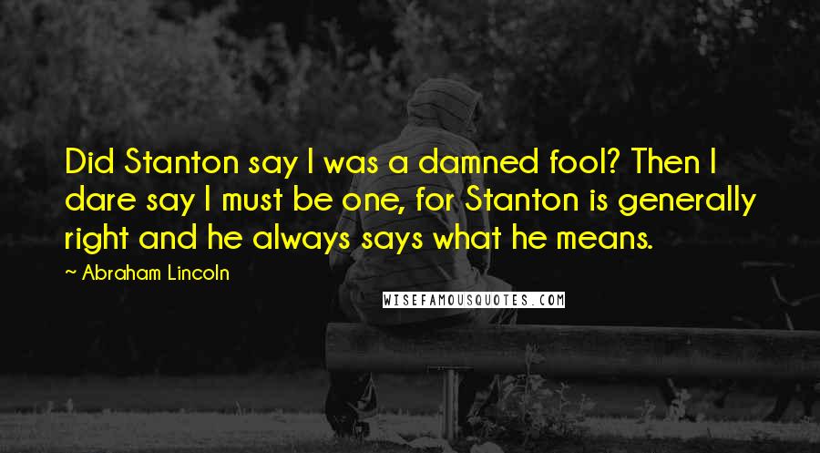 Abraham Lincoln Quotes: Did Stanton say I was a damned fool? Then I dare say I must be one, for Stanton is generally right and he always says what he means.