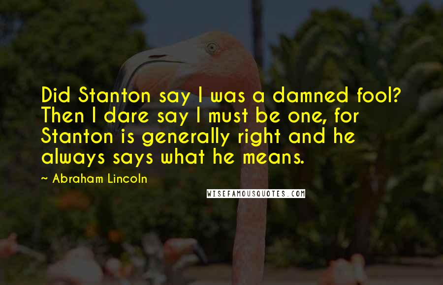 Abraham Lincoln Quotes: Did Stanton say I was a damned fool? Then I dare say I must be one, for Stanton is generally right and he always says what he means.