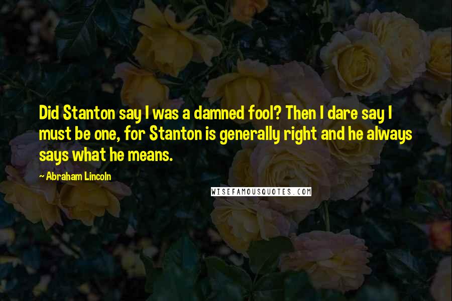Abraham Lincoln Quotes: Did Stanton say I was a damned fool? Then I dare say I must be one, for Stanton is generally right and he always says what he means.