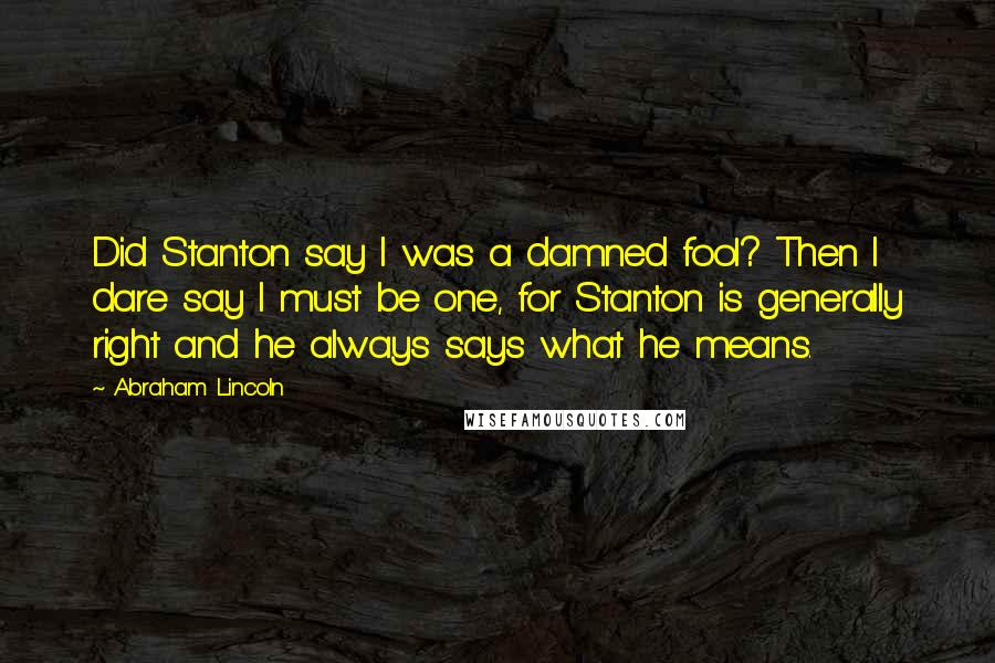 Abraham Lincoln Quotes: Did Stanton say I was a damned fool? Then I dare say I must be one, for Stanton is generally right and he always says what he means.