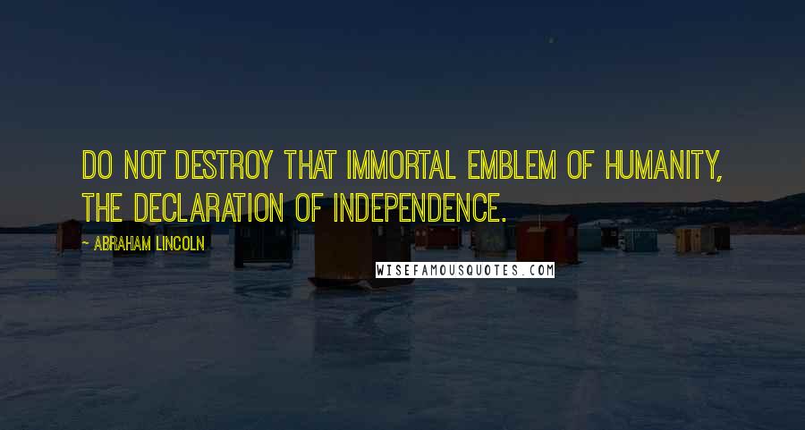 Abraham Lincoln Quotes: Do not destroy that immortal emblem of humanity, the Declaration of Independence.