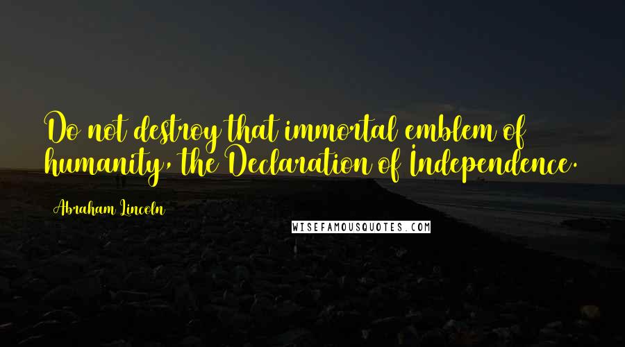 Abraham Lincoln Quotes: Do not destroy that immortal emblem of humanity, the Declaration of Independence.