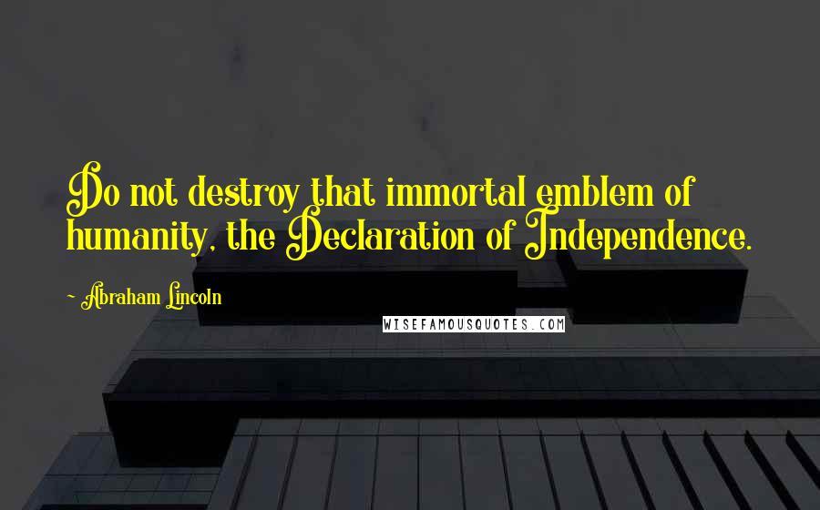 Abraham Lincoln Quotes: Do not destroy that immortal emblem of humanity, the Declaration of Independence.