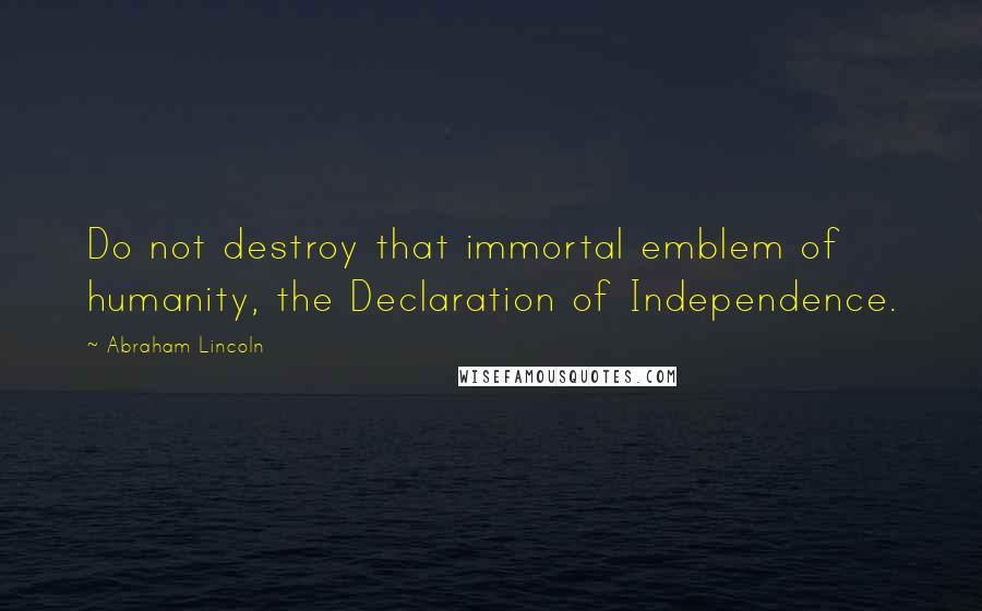 Abraham Lincoln Quotes: Do not destroy that immortal emblem of humanity, the Declaration of Independence.