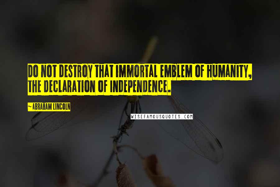 Abraham Lincoln Quotes: Do not destroy that immortal emblem of humanity, the Declaration of Independence.