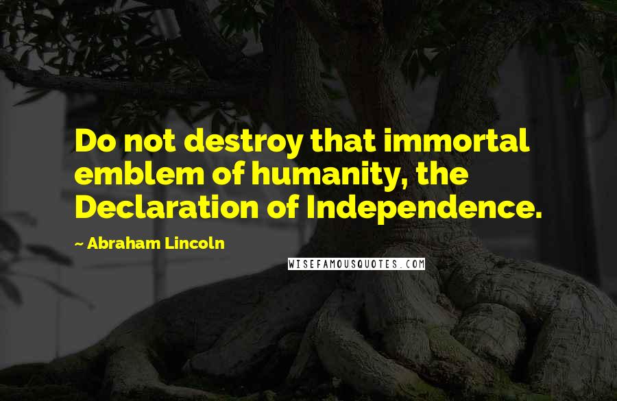 Abraham Lincoln Quotes: Do not destroy that immortal emblem of humanity, the Declaration of Independence.