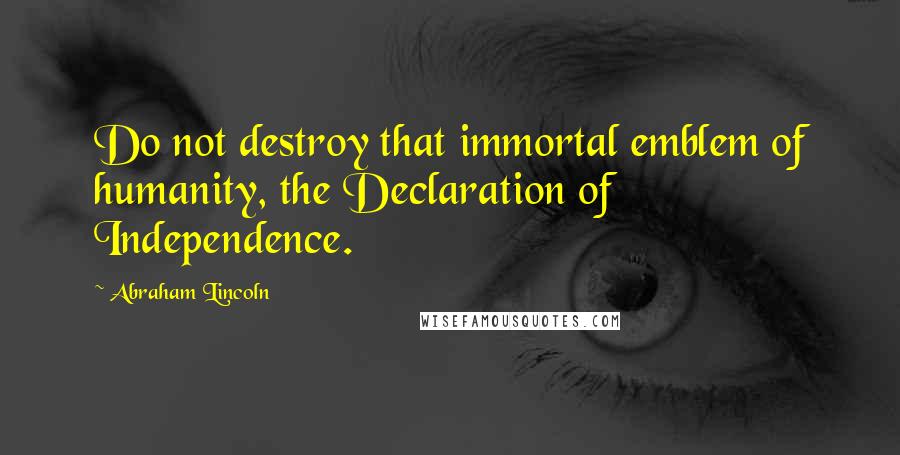 Abraham Lincoln Quotes: Do not destroy that immortal emblem of humanity, the Declaration of Independence.