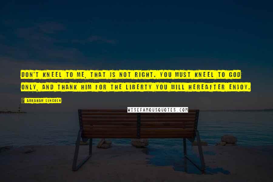 Abraham Lincoln Quotes: Don't kneel to me, that is not right. You must kneel to God only, and thank Him for the liberty you will hereafter enjoy.