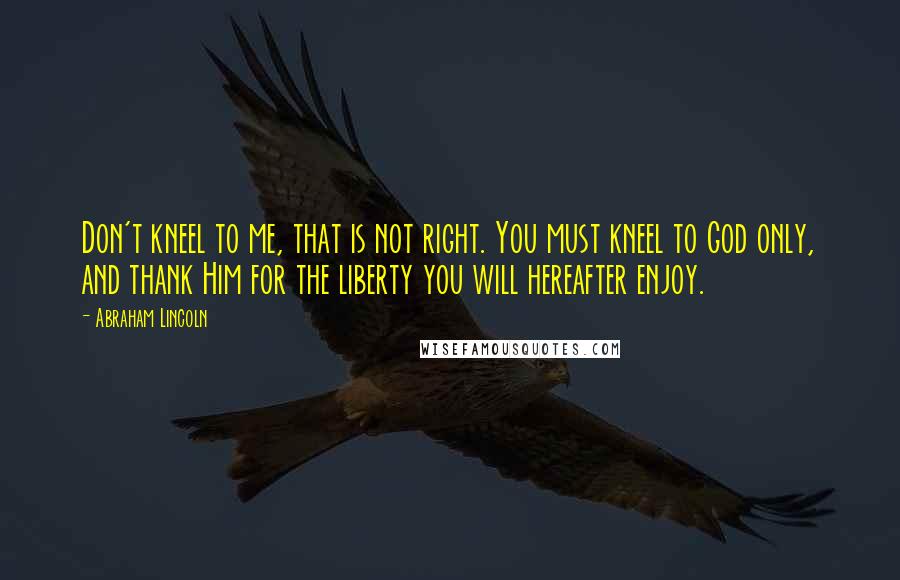 Abraham Lincoln Quotes: Don't kneel to me, that is not right. You must kneel to God only, and thank Him for the liberty you will hereafter enjoy.