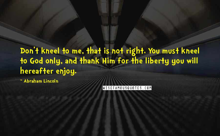 Abraham Lincoln Quotes: Don't kneel to me, that is not right. You must kneel to God only, and thank Him for the liberty you will hereafter enjoy.