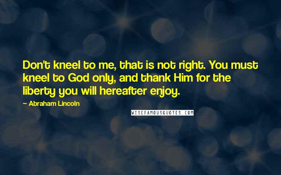 Abraham Lincoln Quotes: Don't kneel to me, that is not right. You must kneel to God only, and thank Him for the liberty you will hereafter enjoy.