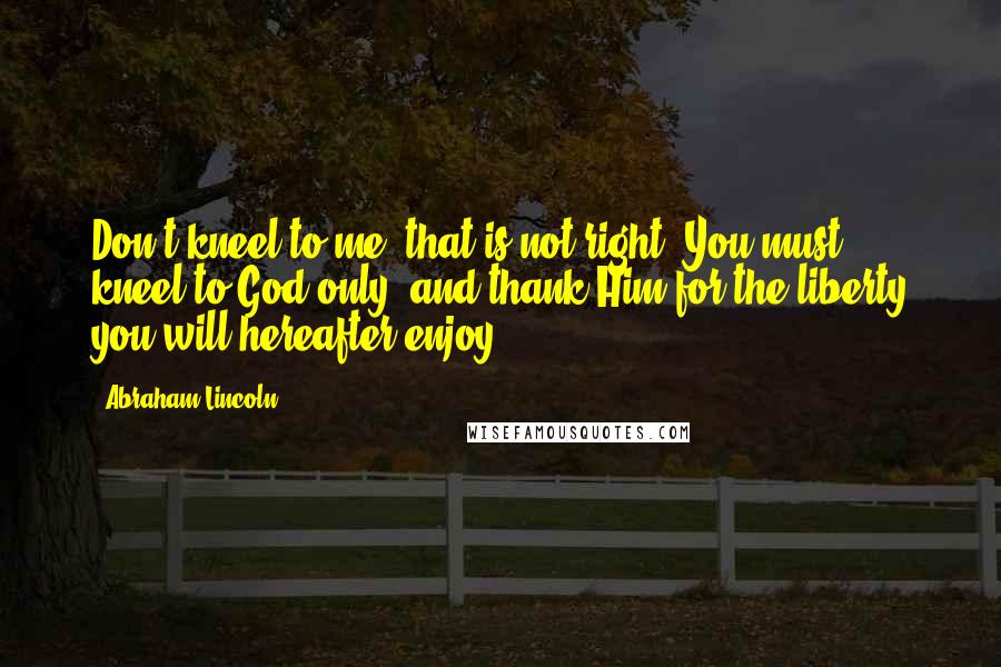 Abraham Lincoln Quotes: Don't kneel to me, that is not right. You must kneel to God only, and thank Him for the liberty you will hereafter enjoy.