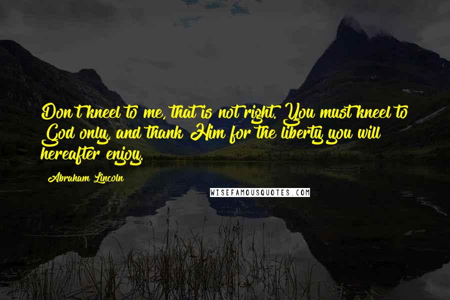 Abraham Lincoln Quotes: Don't kneel to me, that is not right. You must kneel to God only, and thank Him for the liberty you will hereafter enjoy.