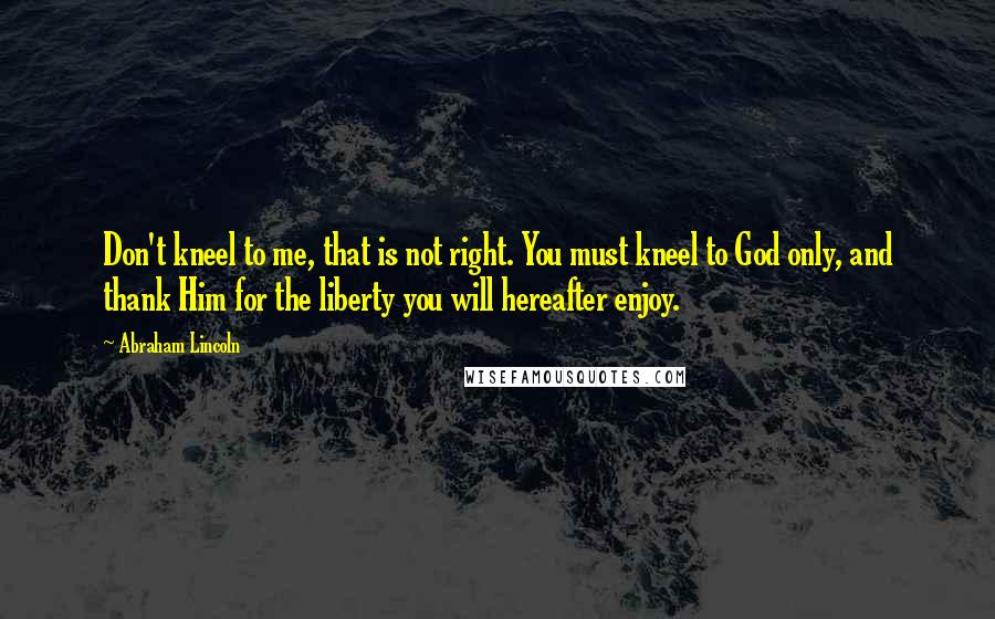 Abraham Lincoln Quotes: Don't kneel to me, that is not right. You must kneel to God only, and thank Him for the liberty you will hereafter enjoy.