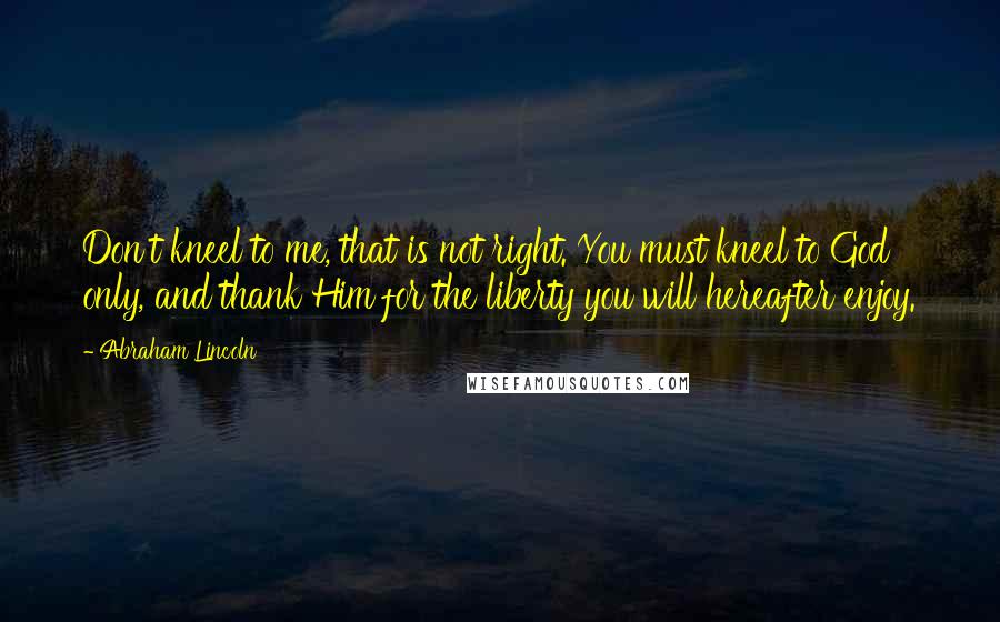 Abraham Lincoln Quotes: Don't kneel to me, that is not right. You must kneel to God only, and thank Him for the liberty you will hereafter enjoy.