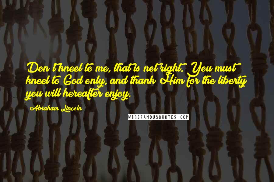 Abraham Lincoln Quotes: Don't kneel to me, that is not right. You must kneel to God only, and thank Him for the liberty you will hereafter enjoy.