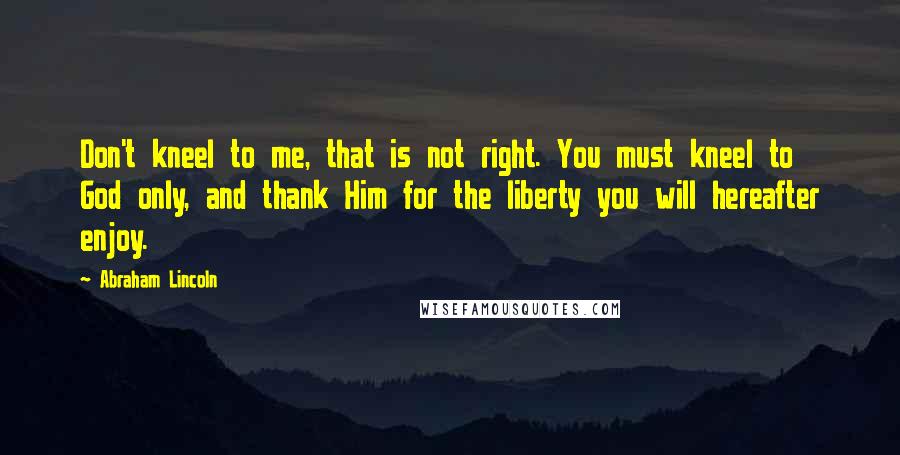 Abraham Lincoln Quotes: Don't kneel to me, that is not right. You must kneel to God only, and thank Him for the liberty you will hereafter enjoy.