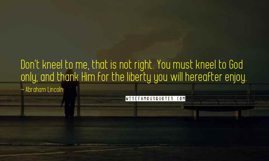 Abraham Lincoln Quotes: Don't kneel to me, that is not right. You must kneel to God only, and thank Him for the liberty you will hereafter enjoy.
