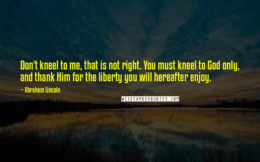 Abraham Lincoln Quotes: Don't kneel to me, that is not right. You must kneel to God only, and thank Him for the liberty you will hereafter enjoy.