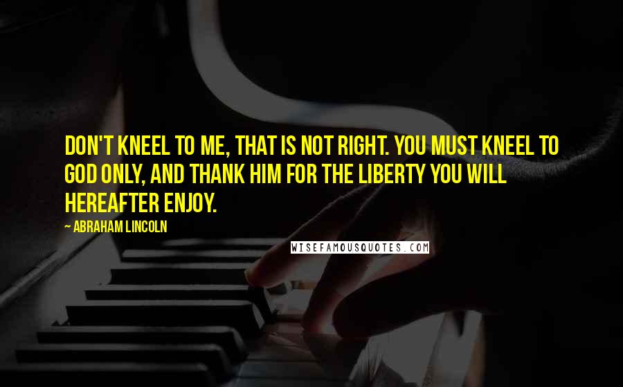 Abraham Lincoln Quotes: Don't kneel to me, that is not right. You must kneel to God only, and thank Him for the liberty you will hereafter enjoy.