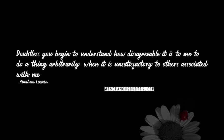 Abraham Lincoln Quotes: Doubtless you begin to understand how disagreeable it is to me to do a thing arbitrarily, when it is unsatisfactory to others associated with me.