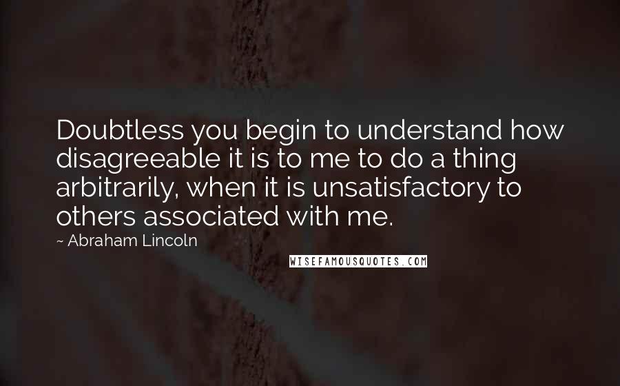 Abraham Lincoln Quotes: Doubtless you begin to understand how disagreeable it is to me to do a thing arbitrarily, when it is unsatisfactory to others associated with me.