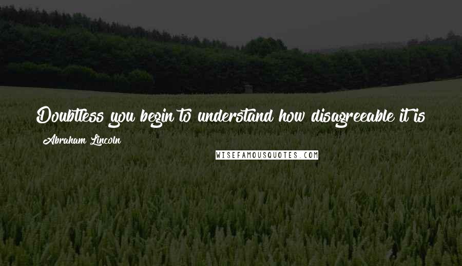 Abraham Lincoln Quotes: Doubtless you begin to understand how disagreeable it is to me to do a thing arbitrarily, when it is unsatisfactory to others associated with me.