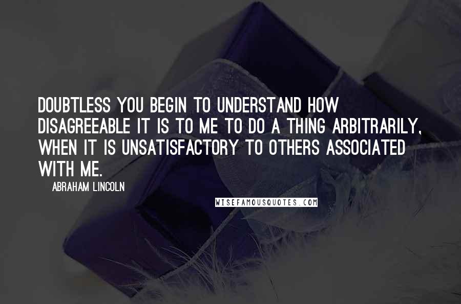 Abraham Lincoln Quotes: Doubtless you begin to understand how disagreeable it is to me to do a thing arbitrarily, when it is unsatisfactory to others associated with me.