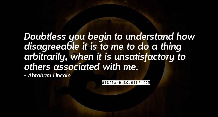 Abraham Lincoln Quotes: Doubtless you begin to understand how disagreeable it is to me to do a thing arbitrarily, when it is unsatisfactory to others associated with me.