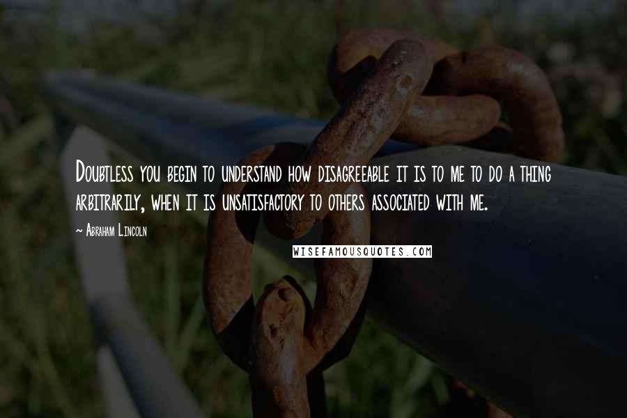 Abraham Lincoln Quotes: Doubtless you begin to understand how disagreeable it is to me to do a thing arbitrarily, when it is unsatisfactory to others associated with me.