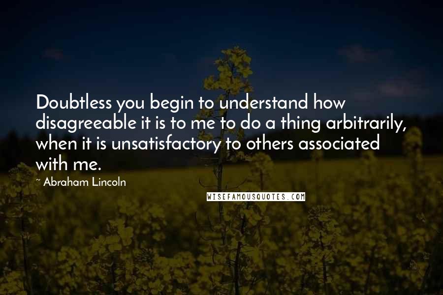 Abraham Lincoln Quotes: Doubtless you begin to understand how disagreeable it is to me to do a thing arbitrarily, when it is unsatisfactory to others associated with me.