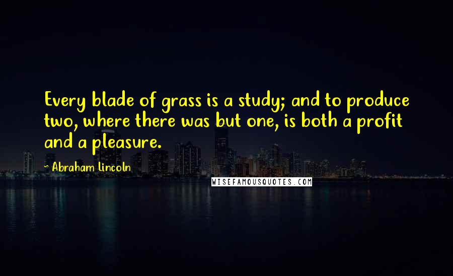 Abraham Lincoln Quotes: Every blade of grass is a study; and to produce two, where there was but one, is both a profit and a pleasure.