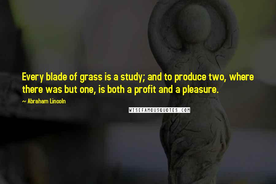 Abraham Lincoln Quotes: Every blade of grass is a study; and to produce two, where there was but one, is both a profit and a pleasure.