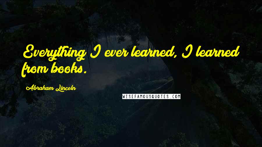 Abraham Lincoln Quotes: Everything I ever learned, I learned from books.