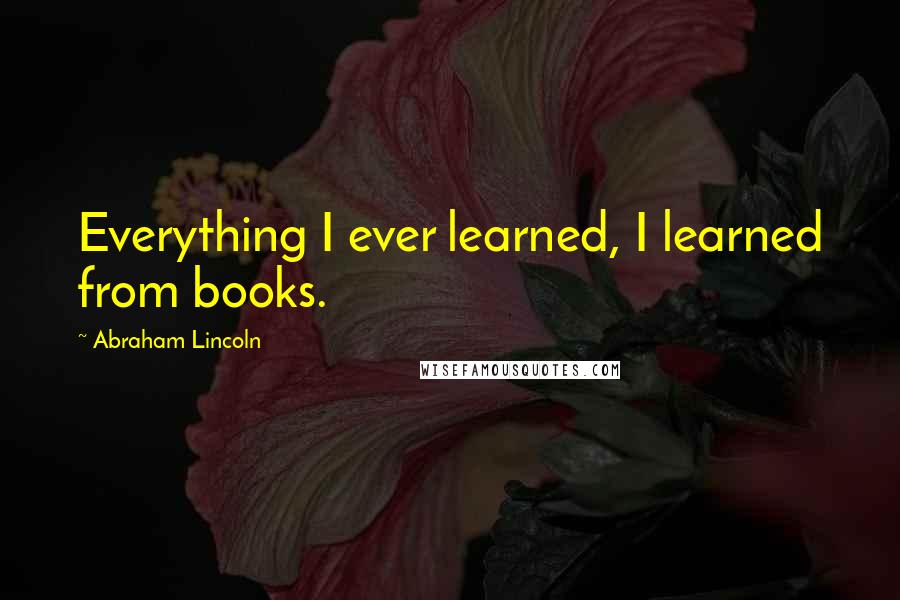 Abraham Lincoln Quotes: Everything I ever learned, I learned from books.