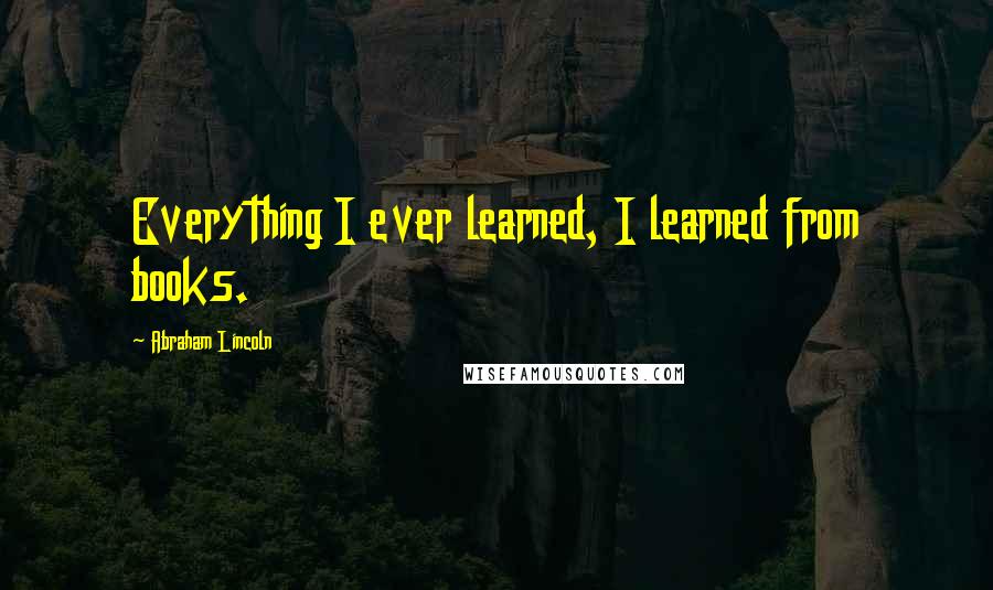 Abraham Lincoln Quotes: Everything I ever learned, I learned from books.