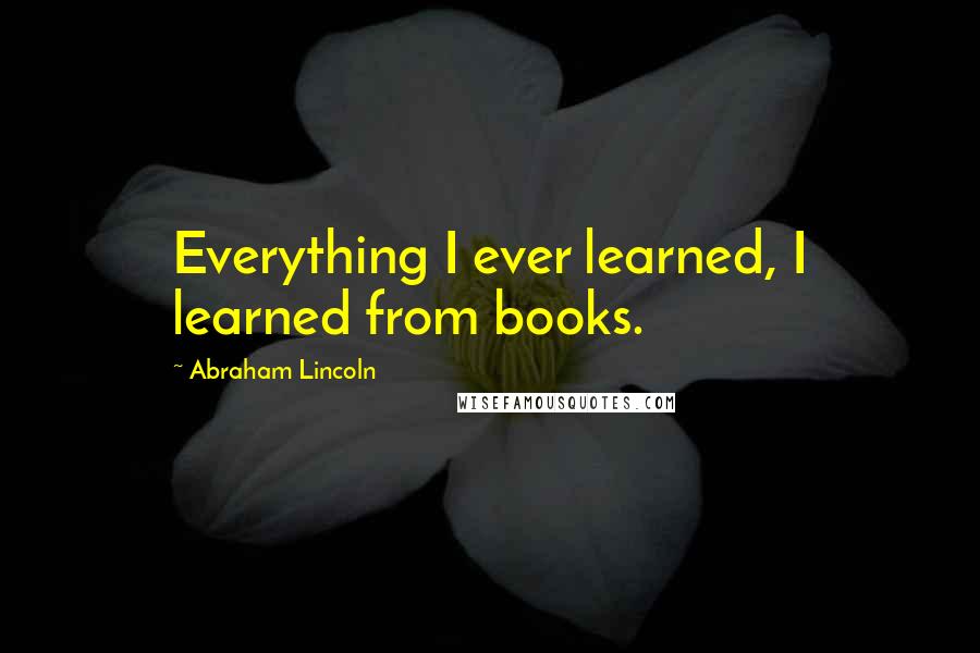 Abraham Lincoln Quotes: Everything I ever learned, I learned from books.