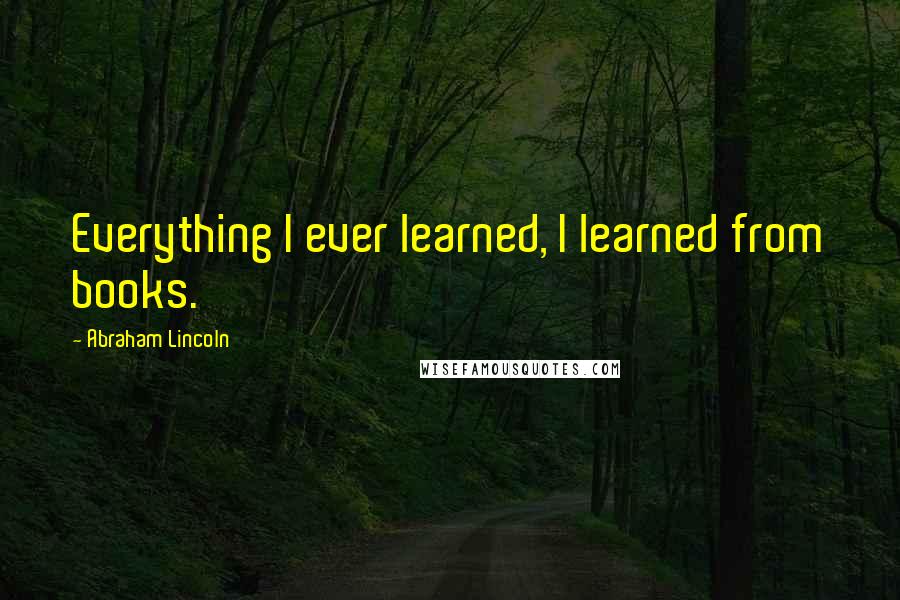 Abraham Lincoln Quotes: Everything I ever learned, I learned from books.