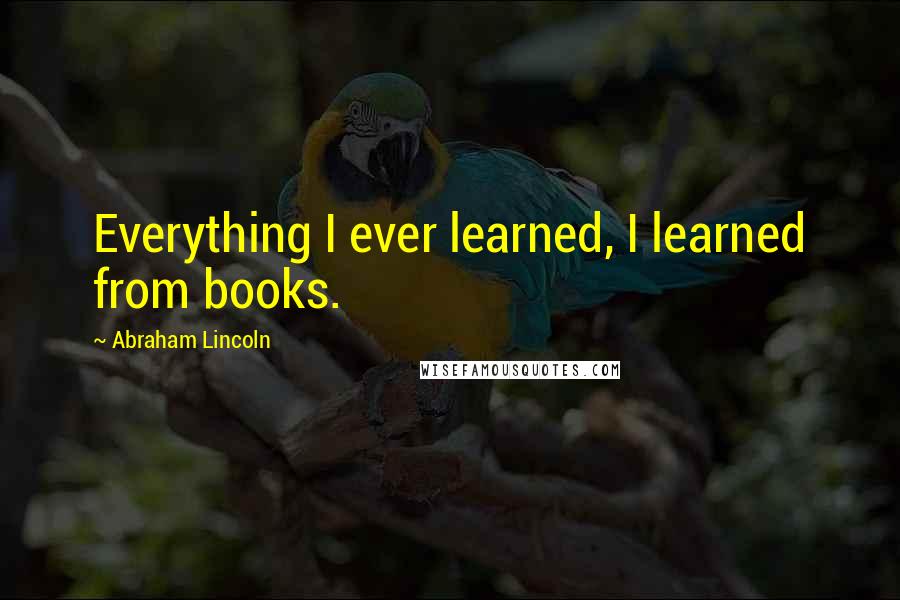 Abraham Lincoln Quotes: Everything I ever learned, I learned from books.