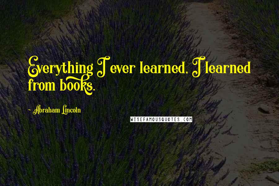 Abraham Lincoln Quotes: Everything I ever learned, I learned from books.